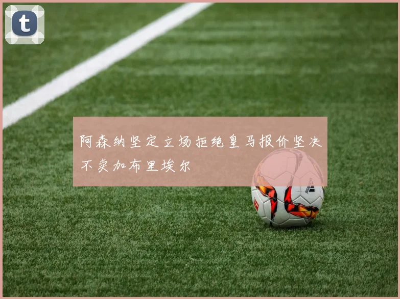 阿森纳坚定立场拒绝皇马报价坚决不卖加布里埃尔