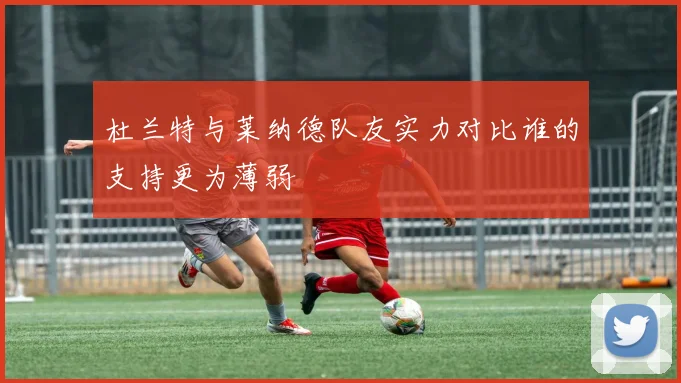 杜兰特与莱纳德队友实力对比谁的支持更为薄弱