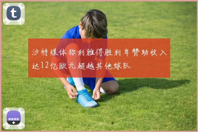 沙特媒体称利雅得胜利年赞助收入达12亿欧元超越其他球队