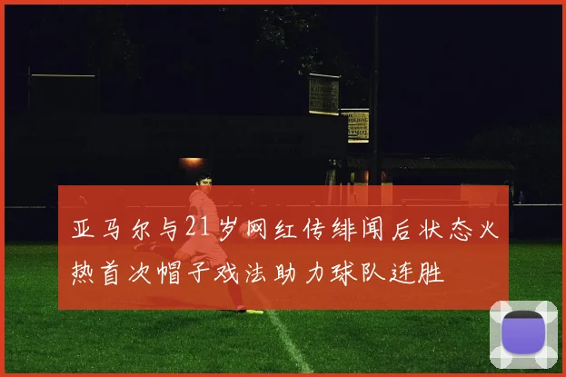亚马尔与21岁网红传绯闻后状态火热首次帽子戏法助力球队连胜
