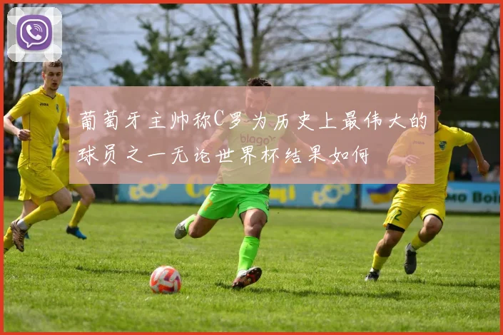 葡萄牙主帅称C罗为历史上最伟大的球员之一无论世界杯结果如何