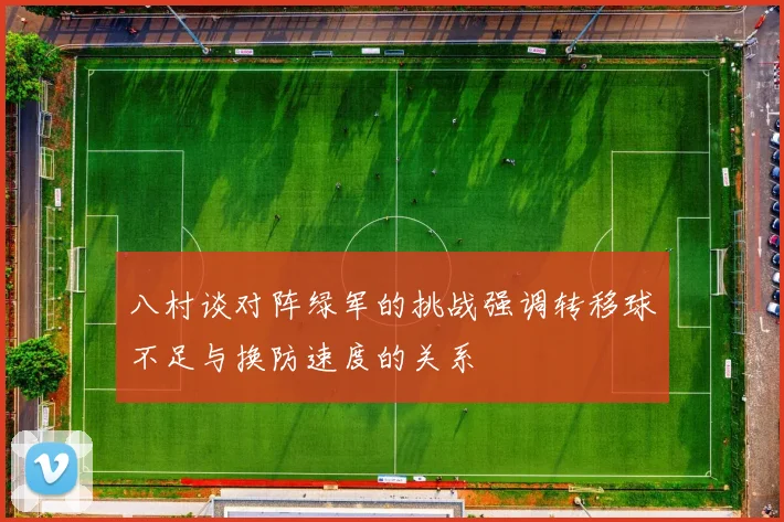 八村谈对阵绿军的挑战强调转移球不足与换防速度的关系