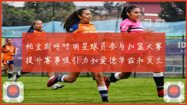 帕金斯呼吁明星球员参与扣篮大赛提升赛事吸引力如爱德华兹和莫兰特等人