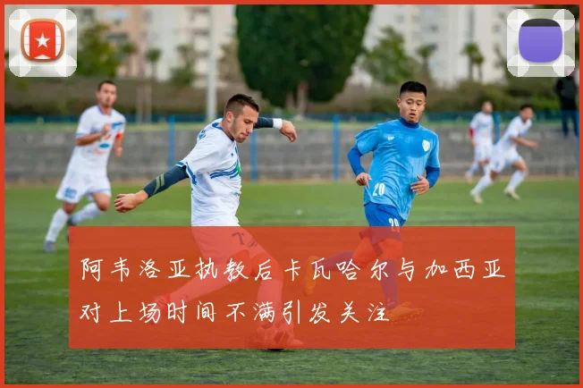 阿韦洛亚执教后卡瓦哈尔与加西亚对上场时间不满引发关注