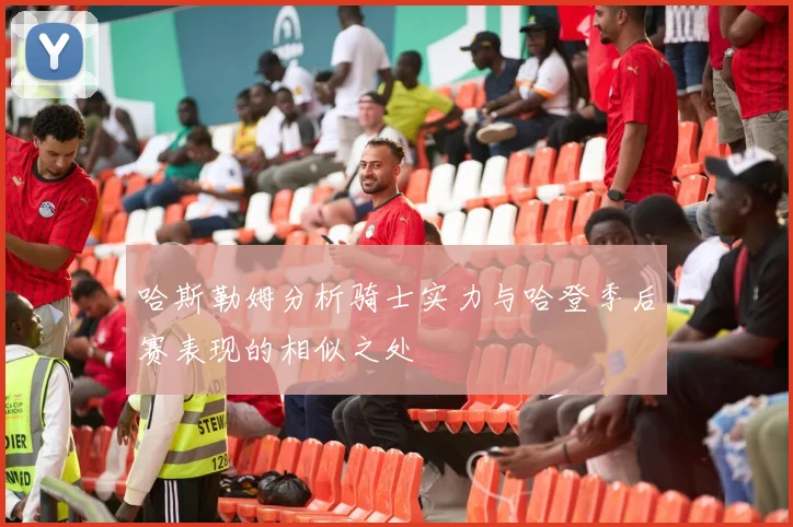 哈斯勒姆分析骑士实力与哈登季后赛表现的相似之处